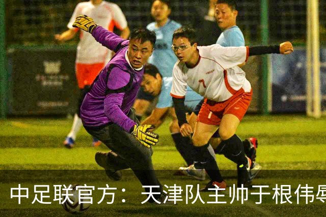 中足联官方：天津队主帅于根伟辱骂裁判 停赛5场罚款5万