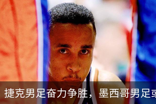 捷克男足奋力争胜，墨西哥男足或将轻装上阵！